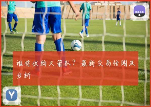 谁将收购火箭队？最新交易传闻及分析