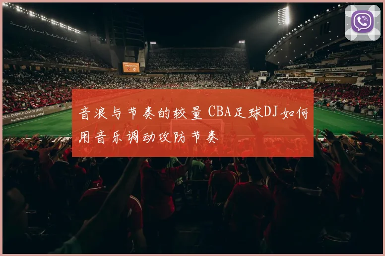 音浪与节奏的较量 CBA足球DJ如何用音乐调动攻防节奏