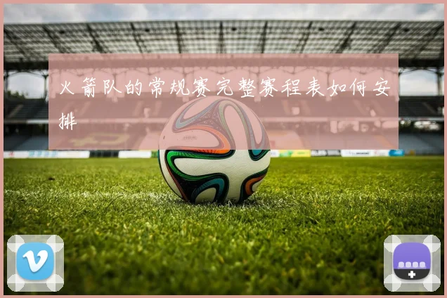 火箭队的常规赛完整赛程表如何安排