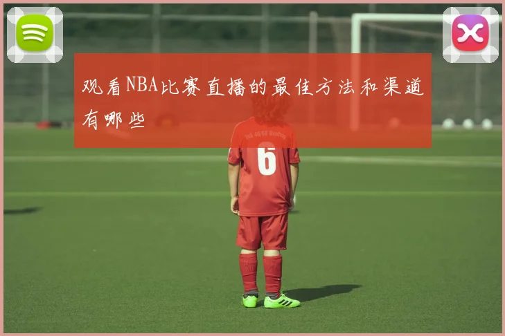 观看NBA比赛直播的最佳方法和渠道有哪些